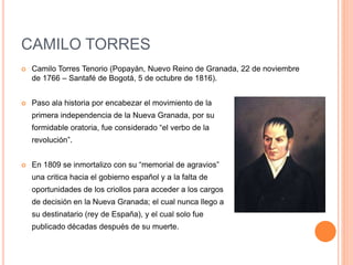 CAMILO TORRES
 Camilo Torres Tenorio (Popayán, Nuevo Reino de Granada, 22 de noviembre
de 1766 – Santafé de Bogotá, 5 de octubre de 1816).
 Paso ala historia por encabezar el movimiento de la
primera independencia de la Nueva Granada, por su
formidable oratoria, fue considerado “el verbo de la
revolución”.
 En 1809 se inmortalizo con su “memorial de agravios”
una critica hacia el gobierno español y a la falta de
oportunidades de los criollos para acceder a los cargos
de decisión en la Nueva Granada; el cual nunca llego a
su destinatario (rey de España), y el cual solo fue
publicado décadas después de su muerte.
 