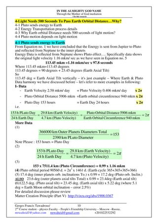 IN THE ALMIGHTY GOD NAME
Through the Mother of God mediation
I do this research
Gerges Francis Tawadrous/
2nd
Course student – physics Faculty – People's Friendship University – Moscow –Russia..
mrwaheid1@yahoo.com mrwaheid@gmail.com +201022532292
10
4-Light Needs 500 Seconds To Pass Earth Orbital Distance…Why?
4-1 Pluto sends energy to Earth
4-2 Energy Transportation process details
4-3 Why Earth orbital Distance needs 500 seconds of light motion?
4-4 Pluto motion depends on light motion
4-1 Pluto sends energy to Earth
From Equation no. 1 we have concluded that the Energy is sent from Jupiter to Pluto
and reflected from Neptune to the inner planets
Energy Data is reflected from Neptune shows Pluto effect…. Specifically data shows
the original light velocity 1.16 mkm/ sec as we have seen in Equation no. 5
113.45 mkm =1.16 mkm/sec x 97.8 seconds
Where 113.45 mkm=113.45 degrees
113.45 degrees = 90 degrees + 23.45 degrees (Earth Axial Tilt)
So
113.45 deg = Earth Axial Tilt vertically – it's just example – Where Earth & Pluto
Data harmony we have discussed before – let's refer to more examples in following:
I- Data
- Earth Velocity 2.58 mkm/ day = Pluto Velocity 0.406 mkm/ day x 2π
- Pluto Orbital Distance 5906 mkm =Earth orbital circumference 940 mkm x 2π
- Pluto Day 153 hours = Earth Day 24 hours x 2π
i.e.
More Data
(1)
153
DiameterPLutokm2390
TotalDiametersPlanetsOuterkm366000
=
Note Please : 153 hours = Pluto Day
(2)
π2
Velocity)(Plutokm4.7
Velocity)(Earthkm29.8
DayEarthh24
DayPLutoh153
==
(3)
153 x 7511.4 km (Pluto Circumference) = 0.99 x 1.16 mkm
(4) Pluto orbital period 90560 d. = 2π3
x 1461 d. (Earth cycle 365+365+365+366)
(5) 17.4 deg (inner planets orb. inclinations To.) x 0.99 = 17.2 deg (Pluto orb. Inclin.)
ALSO 23.6 deg (outer planets axial tilts Total) x 0.99 = 23.4deg (Earth axial tilt)
(6)122.5 deg. (Pluto axial tilt) = 23.45 deg. (Earth axial tilt) x 5.22 deg (where 5.1
deg = Earth Moon orbital inclination – error 2.5%)
For detailed discussion please review
Matter Creation Principle (Part V) http://vixra.org/abs/1908.0367
π2
mkm940nceCircumfereOrbitalEarth
mkm5906DistanceOrbitalPluto
Velocity)(Plutokm4.7
Velocity)(Earthkm29.8
DayEarthh24
DayPLutoh153
===
 