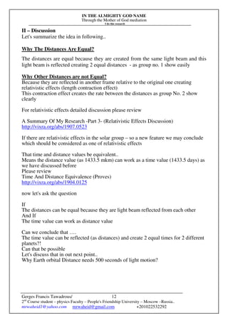 IN THE ALMIGHTY GOD NAME
Through the Mother of God mediation
I do this research
Gerges Francis Tawadrous/
2nd
Course student – physics Faculty – People's Friendship University – Moscow –Russia..
mrwaheid1@yahoo.com mrwaheid@gmail.com +201022532292
12
II – Discussion
Let's summarize the idea in following..
Why The Distances Are Equal?
The distances are equal because they are created from the same light beam and this
light beam is reflected creating 2 equal distances - as group no. 1 show easily
Why Other Distances are not Equal?
Because they are reflected in another frame relative to the original one creating
relativistic effects (length contraction effect)
This contraction effect creates the rate between the distances as group No. 2 show
clearly
For relativistic effects detailed discussion please review
A Summary Of My Research -Part 3- (Relativistic Effects Discussion)
http://vixra.org/abs/1907.0523
If there are relativistic effects in the solar group – so a new feature we may conclude
which should be considered as one of relativistic effects
That time and distance values be equivalent..
Means the distance value (as 1433.5 mkm) can work as a time value (1433.5 days) as
we have discussed before
Please review
Time And Distance Equivalence (Proves)
http://vixra.org/abs/1904.0125
now let's ask the question
If
The distances can be equal because they are light beam reflected from each other
And If
The time value can work as distance value
Can we conclude that ….
The time value can be reflected (as distances) and create 2 equal times for 2 different
planets?!
Can that be possible
Let's discuss that in out next point..
Why Earth orbital Distance needs 500 seconds of light motion?
 