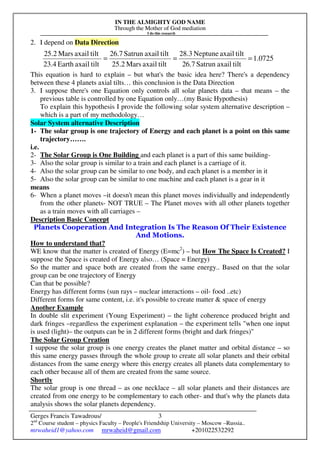 IN THE ALMIGHTY GOD NAME
Through the Mother of God mediation
I do this research
Gerges Francis Tawadrous/
2nd
Course student – physics Faculty – People's Friendship University – Moscow –Russia..
mrwaheid1@yahoo.com mrwaheid@gmail.com +201022532292
3
2. I depend on Data Direction
This equation is hard to explain – but what's the basic idea here? There's a dependency
between these 4 planets axial tilts… this conclusion is the Data Direction
3. I suppose there's one Equation only controls all solar planets data – that means – the
previous table is controlled by one Equation only…(my Basic Hypothesis)
To explain this hypothesis I provide the following solar system alternative description –
which is a part of my methodology…
Solar System alternative Description
1- The solar group is one trajectory of Energy and each planet is a point on this same
trajectory…….
i.e.
2- The Solar Group is One Building and each planet is a part of this same building-
3- Also the solar group is similar to a train and each planet is a carriage of it.
4- Also the solar group can be similar to one body, and each planet is a member in it
5- Also the solar group can be similar to one machine and each planet is a gear in it
means
6- When a planet moves –it doesn't mean this planet moves individually and independently
from the other planets- NOT TRUE – The Planet moves with all other planets together
as a train moves with all carriages –
Description Basic Concept
Planets Cooperation And Integration Is The Reason Of Their Existence
And Motions.
How to understand that?
WE know that the matter is created of Energy (E=mc2
) – but How The Space Is Created? I
suppose the Space is created of Energy also… (Space = Energy)
So the matter and space both are created from the same energy.. Based on that the solar
group can be one trajectory of Energy
Can that be possible?
Energy has different forms (sun rays – nuclear interactions – oil- food ..etc)
Different forms for same content, i.e. it's possible to create matter & space of energy
Another Example
In double slit experiment (Young Experiment) – the light coherence produced bright and
dark fringes –regardless the experiment explanation – the experiment tells "when one input
is used (light)– the outputs can be in 2 different forms (bright and dark fringes)"
The Solar Group Creation
I suppose the solar group is one energy creates the planet matter and orbital distance – so
this same energy passes through the whole group to create all solar planets and their orbital
distances from the same energy where this energy creates all planets data complementary to
each other because all of them are created from the same source.
Shortly
The solar group is one thread – as one necklace – all solar planets and their distances are
created from one energy to be complementary to each other- and that's why the planets data
analysis shows the solar planets dependency.
0725.1
tiltaxailSatrun26.7
tiltaxailNeptune28.3
tiltaxailMars25.2
tiltaxailSatrun26.7
tiltaxailEarth23.4
tiltaxailMars25.2
===
 