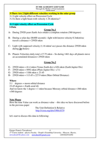 IN THE ALMIGHTY GOD NAME
Through the Mother of God mediation
I do this research
Gerges Francis Tawadrous/
2nd
Course student – physics Faculty – People's Friendship University – Moscow –Russia..
mrwaheid1@yahoo.com mrwaheid@gmail.com +201022532292
4
3-There Are 2 light different velocities working in the solar group
3-1 Light velocity effect on Precession Cycle
3-2 Is there a light beam with velocity 1.16 mkm/sec?
3-1 Light velocity effect on Precession Cycle
I-Data
Group No.1
A- During 25920 years Earth Axis rotates a complete rotation (360 degrees)
B- During a solar day (86400 seconds) –light with known velocity 0.3mkm/sec
travels a distance = 25920 mkm
C- Light with supposed velocity (1.16 mkm/ sec) passes the distance 25920 mkm
during 2π (hours)
D- Planets Velocities daily total =17.75 mkm – So during 1461 days all planets move
an accumulated distances= 25920 mkm
Group No.2
E- 25920 mkm = 41.4 mkm (Venus Earth dis) x 626 mkm (Earth Jupiter Dis)
F- 25920 mkm = 5092 mkm (Pluto Jupiter Dis) x 5.1
G- 25920 mkm = 1106 mkm x 23.45
H- 25920 mkm = 113.45 x 227.9 mkm (Mars Orbital Distance)
Where
5.1 degrees = moon orbital distance
23.45 degrees = Earth axial tilt
And we know the 1 degree = 1 mkm because Mercury orbital distance =360 mkm
=360 degrees
Note Please
How the time Value can work as distance value - this idea we have discussed before
in the previous paper
The Unit Definition Is Relative
http://vixra.org/abs/1906.0379
let's start to discuss this data in following:
 