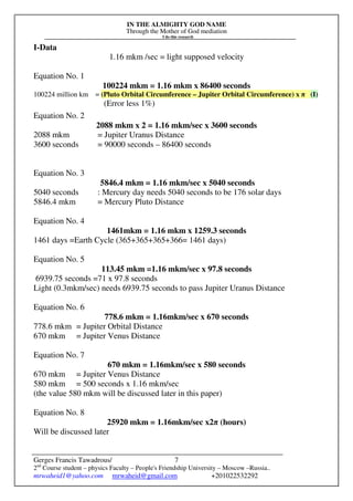 IN THE ALMIGHTY GOD NAME
Through the Mother of God mediation
I do this research
Gerges Francis Tawadrous/
2nd
Course student – physics Faculty – People's Friendship University – Moscow –Russia..
mrwaheid1@yahoo.com mrwaheid@gmail.com +201022532292
7
I-Data
1.16 mkm /sec = light supposed velocity
Equation No. 1
100224 mkm = 1.16 mkm x 86400 seconds
100224 million km = (Pluto Orbital Circumference – Jupiter Orbital Circumference) x π (I)
(Error less 1%)
Equation No. 2
2088 mkm x 2 = 1.16 mkm/sec x 3600 seconds
2088 mkm = Jupiter Uranus Distance
3600 seconds = 90000 seconds – 86400 seconds
Equation No. 3
5846.4 mkm = 1.16 mkm/sec x 5040 seconds
5040 seconds : Mercury day needs 5040 seconds to be 176 solar days
5846.4 mkm = Mercury Pluto Distance
Equation No. 4
1461mkm = 1.16 mkm x 1259.3 seconds
1461 days =Earth Cycle (365+365+365+366= 1461 days)
Equation No. 5
113.45 mkm =1.16 mkm/sec x 97.8 seconds
6939.75 seconds =71 x 97.8 seconds
Light (0.3mkm/sec) needs 6939.75 seconds to pass Jupiter Uranus Distance
Equation No. 6
778.6 mkm = 1.16mkm/sec x 670 seconds
778.6 mkm = Jupiter Orbital Distance
670 mkm = Jupiter Venus Distance
Equation No. 7
670 mkm = 1.16mkm/sec x 580 seconds
670 mkm = Jupiter Venus Distance
580 mkm = 500 seconds x 1.16 mkm/sec
(the value 580 mkm will be discussed later in this paper)
Equation No. 8
25920 mkm = 1.16mkm/sec x2π (hours)
Will be discussed later
 