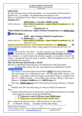 IN THE ALMIGHTY GOD NAME
Through the Mother of God mediation
I do this research
Gerges Francis Tawadrous/
2nd
Course student – physics Faculty – People's Friendship University – Moscow –Russia..
mrwaheid1@yahoo.com mrwaheid@gmail.com +201022532292
8
I-Discussion
We have discussed many of this data before – we can remember the discussion of
Equation No. 1 as example - for detailed discussion please review
There's A Light Beam Travels With 1.16 mkm/sec http://vixra.org/abs/1904.0236
Equation No. 1
100224 mkm = 1.16 mkm x 86400 seconds
100224 million km = (Pluto Orbital Circumference – Jupiter Orbital Circumference) x π (I)
(Error less 1%)
(Equation No. A)
(Pluto Orbital Circumference- Jupiter Orbital Circumference) xπ =100224 mkm
2x100224 mkm =
28255 mkm (Neptune Orbital Circumference) +
2 x 86400 mkm ………But
100224 million km = (Pluto Orbital Circumference – Jupiter Orbital Circumference) x π (I)
(Error less 1%)
(Neptune orbital Circumference – Earth orbital Circumference) x π = 86400 mkm (II)
(Venus Orbital Circumference follow simply equation II where the error less 1%)
Discussion
We have discussed this data before – the basic concept in our discussion is - Space Is
Energy – means Distance = Energy – i.e. Distance Between Pluto & Jupiter Is Energy…
This concept is so useful because the distances equality is our guide to know if the
energy is transported from any point to another…(Why the Equations use π? I still
search behind this question)
Why The Previous Data Provide A Proof?
Because (1) The Planets Real Distances Are Sufficient For The Description
(2) The Energy motion uses the same equation form (Equations I and II)
The Whole Story
- The energy is sent from Jupiter toward Pluto (NOTE The Energy Direction)
- The sent energy was in light beams form – but this light beam velocity =1.16
mkm/sec – and Jupiter sends this energy toward Pluto during 2 complete solar
days (2 x 86400 seconds) – so this light beam will pass during 2 solar days a
distance = 1.16mkm x 86400 sec x 2 = 100224 mkm x 2
- The value 100224 mkm x 2 is the solar group main energy (Distance = Energy)
Then
- Neptune used 16% from this energy to create its orbital circumference
Then
- Neptune reflected the rest of energy into 2 equal different trajectories of energy
– each trajectory contains energy equal 86400 mkm
o 1st
Trajectory is sent to Mercury alone (86400 mkm)
o 2nd
Trajectory is sent to Earth & Venus (86400 mkm)
Now – based on the previous story – what conclusion we may reach?
If (1) Distance = Energy (2) Jupiter sent the main energy
 