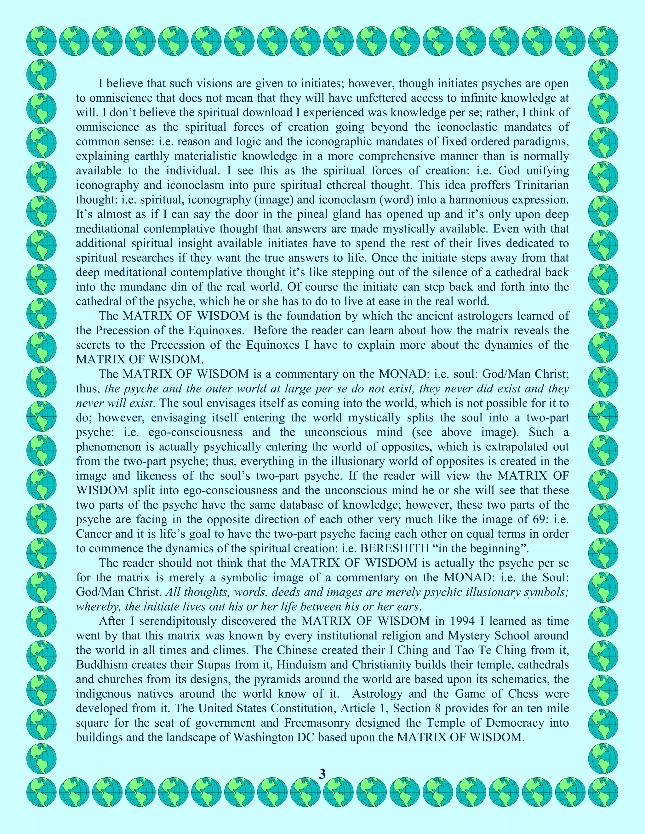 3
I believe that such visions are given to initiates; however, though initiates psyches are open
to omniscience that does not mean that they will have unfettered access to infinite knowledge at
will. I don’t believe the spiritual download I experienced was knowledge per se; rather, I think of
omniscience as the spiritual forces of creation going beyond the iconoclastic mandates of
common sense: i.e. reason and logic and the iconographic mandates of fixed ordered paradigms,
explaining earthly materialistic knowledge in a more comprehensive manner than is normally
available to the individual. I see this as the spiritual forces of creation: i.e. God unifying
iconography and iconoclasm into pure spiritual ethereal thought. This idea proffers Trinitarian
thought: i.e. spiritual, iconography (image) and iconoclasm (word) into a harmonious expression.
It’s almost as if I can say the door in the pineal gland has opened up and it’s only upon deep
meditational contemplative thought that answers are made mystically available. Even with that
additional spiritual insight available initiates have to spend the rest of their lives dedicated to
spiritual researches if they want the true answers to life. Once the initiate steps away from that
deep meditational contemplative thought it’s like stepping out of the silence of a cathedral back
into the mundane din of the real world. Of course the initiate can step back and forth into the
cathedral of the psyche, which he or she has to do to live at ease in the real world.
The MATRIX OF WISDOM is the foundation by which the ancient astrologers learned of
the Precession of the Equinoxes. Before the reader can learn about how the matrix reveals the
secrets to the Precession of the Equinoxes I have to explain more about the dynamics of the
MATRIX OF WISDOM.
The MATRIX OF WISDOM is a commentary on the MONAD: i.e. soul: God/Man Christ;
thus, the psyche and the outer world at large per se do not exist, they never did exist and they
never will exist. The soul envisages itself as coming into the world, which is not possible for it to
do; however, envisaging itself entering the world mystically splits the soul into a two-part
psyche: i.e. ego-consciousness and the unconscious mind (see above image). Such a
phenomenon is actually psychically entering the world of opposites, which is extrapolated out
from the two-part psyche; thus, everything in the illusionary world of opposites is created in the
image and likeness of the soul’s two-part psyche. If the reader will view the MATRIX OF
WISDOM split into ego-consciousness and the unconscious mind he or she will see that these
two parts of the psyche have the same database of knowledge; however, these two parts of the
psyche are facing in the opposite direction of each other very much like the image of 69: i.e.
Cancer and it is life’s goal to have the two-part psyche facing each other on equal terms in order
to commence the dynamics of the spiritual creation: i.e. BERESHITH “in the beginning”.
The reader should not think that the MATRIX OF WISDOM is actually the psyche per se
for the matrix is merely a symbolic image of a commentary on the MONAD: i.e. the Soul:
God/Man Christ. All thoughts, words, deeds and images are merely psychic illusionary symbols;
whereby, the initiate lives out his or her life between his or her ears.
After I serendipitously discovered the MATRIX OF WISDOM in 1994 I learned as time
went by that this matrix was known by every institutional religion and Mystery School around
the world in all times and climes. The Chinese created their I Ching and Tao Te Ching from it,
Buddhism creates their Stupas from it, Hinduism and Christianity builds their temple, cathedrals
and churches from its designs, the pyramids around the world are based upon its schematics, the
indigenous natives around the world know of it. Astrology and the Game of Chess were
developed from it. The United States Constitution, Article 1, Section 8 provides for an ten mile
square for the seat of government and Freemasonry designed the Temple of Democracy into
buildings and the landscape of Washington DC based upon the MATRIX OF WISDOM.
 