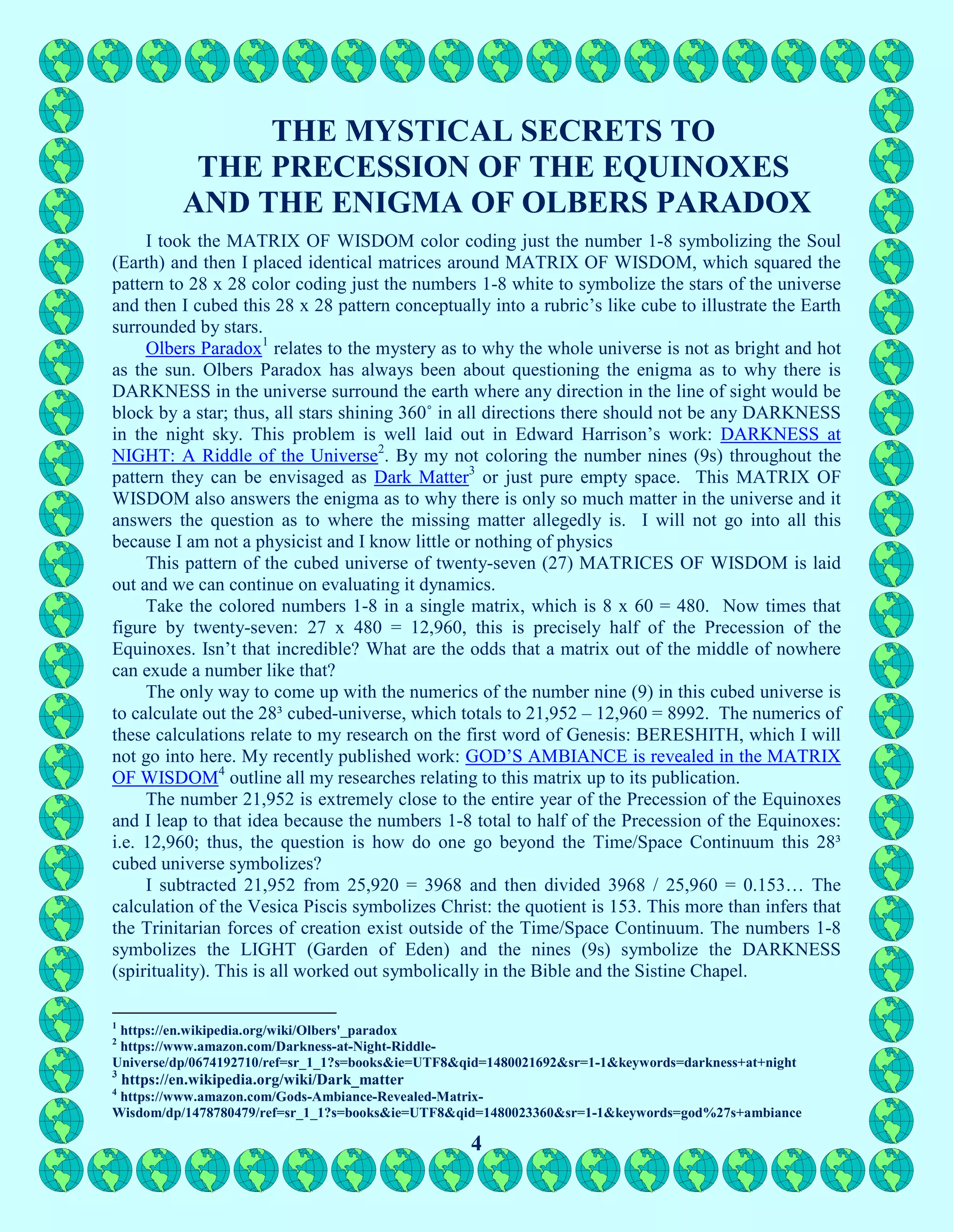 4
THE MYSTICAL SECRETS TO
THE PRECESSION OF THE EQUINOXES
AND THE ENIGMA OF OLBERS PARADOX
I took the MATRIX OF WISDOM color coding just the number 1-8 symbolizing the Soul
(Earth) and then I placed identical matrices around MATRIX OF WISDOM, which squared the
pattern to 28 x 28 color coding just the numbers 1-8 white to symbolize the stars of the universe
and then I cubed this 28 x 28 pattern conceptually into a rubric’s like cube to illustrate the Earth
surrounded by stars.
Olbers Paradox1
relates to the mystery as to why the whole universe is not as bright and hot
as the sun. Olbers Paradox has always been about questioning the enigma as to why there is
DARKNESS in the universe surround the earth where any direction in the line of sight would be
block by a star; thus, all stars shining 360˚ in all directions there should not be any DARKNESS
in the night sky. This problem is well laid out in Edward Harrison’s work: DARKNESS at
NIGHT: A Riddle of the Universe2
. By my not coloring the number nines (9s) throughout the
pattern they can be envisaged as Dark Matter3
or just pure empty space. This MATRIX OF
WISDOM also answers the enigma as to why there is only so much matter in the universe and it
answers the question as to where the missing matter allegedly is. I will not go into all this
because I am not a physicist and I know little or nothing of physics
This pattern of the cubed universe of twenty-seven (27) MATRICES OF WISDOM is laid
out and we can continue on evaluating it dynamics.
Take the colored numbers 1-8 in a single matrix, which is 8 x 60 = 480. Now times that
figure by twenty-seven: 27 x 480 = 12,960, this is precisely half of the Precession of the
Equinoxes. Isn’t that incredible? What are the odds that a matrix out of the middle of nowhere
can exude a number like that?
The only way to come up with the numerics of the number nine (9) in this cubed universe is
to calculate out the 28³ cubed-universe, which totals to 21,952 – 12,960 = 8992. The numerics of
these calculations relate to my research on the first word of Genesis: BERESHITH, which I will
not go into here. My recently published work: GOD’S AMBIANCE is revealed in the MATRIX
OF WISDOM4
outline all my researches relating to this matrix up to its publication.
The number 21,952 is extremely close to the entire year of the Precession of the Equinoxes
and I leap to that idea because the numbers 1-8 total to half of the Precession of the Equinoxes:
i.e. 12,960; thus, the question is how do one go beyond the Time/Space Continuum this 28³
cubed universe symbolizes?
I subtracted 21,952 from 25,920 = 3968 and then divided 3968 / 25,960 = 0.153… The
calculation of the Vesica Piscis symbolizes Christ: the quotient is 153. This more than infers that
the Trinitarian forces of creation exist outside of the Time/Space Continuum. The numbers 1-8
symbolizes the LIGHT (Garden of Eden) and the nines (9s) symbolize the DARKNESS
(spirituality). This is all worked out symbolically in the Bible and the Sistine Chapel.
1
https://en.wikipedia.org/wiki/Olbers'_paradox
2
https://www.amazon.com/Darkness-at-Night-Riddle-
Universe/dp/0674192710/ref=sr_1_1?s=books&ie=UTF8&qid=1480021692&sr=1-1&keywords=darkness+at+night
3
https://en.wikipedia.org/wiki/Dark_matter
4
https://www.amazon.com/Gods-Ambiance-Revealed-Matrix-
Wisdom/dp/1478780479/ref=sr_1_1?s=books&ie=UTF8&qid=1480023360&sr=1-1&keywords=god%27s+ambiance
 