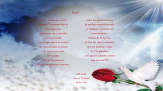 Senhor, ensina-me a viver!
Somente Tu poderás fazê-lo
com segurança,
mostrando-me o caminho
a ser percorrido
e os perigos que se escondem
nas encruzilhadas do tempo
e do espaço por onde
devo passar.
Sem a Tua presença
sinto-me pequenina e tateante,
como nos primeiros anos
de minha existência quando
os obstáculos pareciam-me
intransponíveis...
Preciso de Ti Senhor,
da Tua luz clara e constante
que me permita a visão
de Tua grandeza
e do quanto necessito crescer
para merecer-Te!
Prece!
ZzCouto
Niterói- RJ-Brasil
Junho/ 2015
 