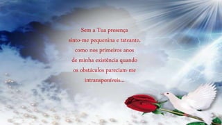 Sem a Tua presença
sinto-me pequenina e tateante,
como nos primeiros anos
de minha existência quando
os obstáculos pareciam-me
intransponíveis...
 