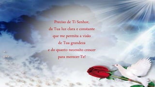 Preciso de Ti Senhor,
da Tua luz clara e constante
que me permita a visão
de Tua grandeza
e do quanto necessito crescer
para merecer-Te!
 