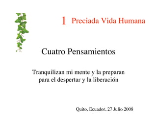 1   Preciada Vida Humana


   Cuatro Pensamientos

Tranquilizan mi mente y la preparan
  para el despertar y la liberación



                Quito, Ecuador, 27 Julio 2008
 