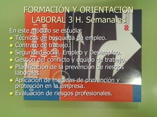FORMACIÓN Y ORIENTACION
       LABORAL 3 H. Semanales
En este módulo se estudia:
 Técnicas de búsqueda de empleo.
 Contrato de trabajo.
 Seguridad social, Empleo y Desempleo.
 Gestión del conflicto y equipo de trabajo.
 Planificación de la prevención de riesgos
  laborales.
 Aplicación de medidas de prevención y
  protección en la empresa.
 Evaluación de riesgos profesionales.
 