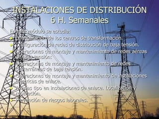 INSTALACIONES DE DISTRIBUCIÓN
         6 H. Semanales
En este módulo se estudia:
 Configuración de los centros de transformación.
 Configuración de redes de distribución de baja tensión.
 Operaciones de montaje y mantenimiento de redes aéreas
  de baja tensión:
 Operaciones de montaje y mantenimiento de redes
  subterráneas de baja tensión.
 Operaciones de montaje y mantenimiento de instalaciones
  eléctricas de enlace.
 Averías tipo en instalaciones de enlace. Localización y
  reparación.
 Prevención de riesgos laborales.
 