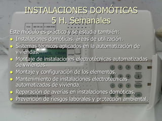 INSTALACIONES DOMÓTICAS
            5 H. Semanales
Este módulo es práctico y se estudia también:
 Instalaciones domóticas, áreas de utilización.
 Sistemas técnicos aplicados en la automatización de
  viviendas.
 Montaje de instalaciones electrotécnicas automatizadas
  de viviendas.
 Montaje y configuración de los elementos.
 Mantenimiento de instalaciones electrotécnicas
  automatizadas de vivienda.
 Reparación de averías en instalaciones domóticas.
 Prevención de riesgos laborales y protección ambiental.
 
