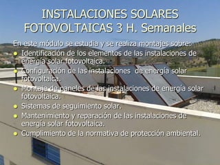 INSTALACIONES SOLARES
   FOTOVOLTAICAS 3 H. Semanales
En este módulo se estudia y se realiza montajes sobre:
 Identificación de los elementos de las instalaciones de
  energía solar fotovoltaica.
 Configuración de las instalaciones de energía solar
  fotovoltaica.
 Montaje de paneles de las instalaciones de energía solar
  fotovoltaica.
 Sistemas de seguimiento solar.
 Mantenimiento y reparación de las instalaciones de
  energía solar fotovoltaica.
 Cumplimiento de la normativa de protección ambiental.
 