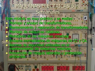 MÁQUINAS ELÉCTRICAS 6 H.
            Semanales
Este módulo es muy práctico y se realiza:
 Montaje y ensayo de transformadores.
 Mantenimiento y reparación de transformadores.
 Montaje de máquinas rotativas.
 Maniobras de las máquinas rotativas.
 Ensayos normalizados de máquinas de CC y CA.
 Normas de seguridad utilizadas en el
  mantenimiento de máquinas rotativas.
 Prevención de riesgos laborales y protección
  ambiental.
 