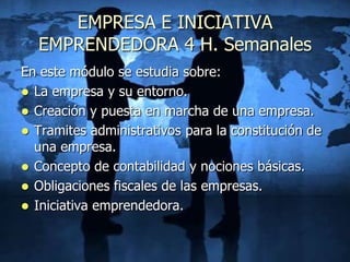 EMPRESA E INICIATIVA
  EMPRENDEDORA 4 H. Semanales
En este módulo se estudia sobre:
 La empresa y su entorno.
 Creación y puesta en marcha de una empresa.
 Tramites administrativos para la constitución de
  una empresa.
 Concepto de contabilidad y nociones básicas.
 Obligaciones fiscales de las empresas.
 Iniciativa emprendedora.
 