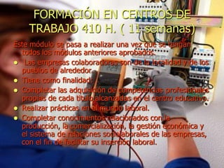 FORMACIÓN EN CENTROS DE
    TRABAJO 410 H. ( 11 semanas)
Este módulo se pasa a realizar una vez que se tengan
  todos los módulos anteriores aprobados.
 Las empresas colaboradoras son de la localidad y de los
  pueblos de alrededor.
 Tiene como finalidad:
 Completar las adquisición de competencias profesionales
  propias de cada titulo alcanzadas en el centro educativo.
 Realizar prácticas en el mundo laboral.
 Completar conocimientos relacionados con la
  producción, la comercialización, la gestión económica y
  el sistema de relaciones sociolaborales de las empresas,
  con el fin de facilitar su inserción laboral.
 