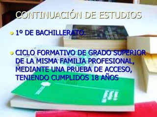 CONTINUACIÓN DE ESTUDIOS
   1º DE BACHILLERATO.

   CICLO FORMATIVO DE GRADO SUPERIOR
    DE LA MISMA FAMILIA PROFESIONAL,
    MEDIANTE UNA PRUEBA DE ACCESO,
    TENIENDO CUMPLIDOS 18 AÑOS
 
