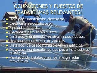 OCUPACIONES Y PUESTOS DE
      TRABAJO MAS RELEVANTES
   Instalador-mantenedor electricista.
   Electricista de construcción.
   Electricista industrial.
   Electricista de mantenimiento.
   Instalador-mantenedor de sistemas domóticos.
   Instalador mantenedor de antenas.
   Instalador de telecomunicaciones en edificios.
   Instalador-mantenedor de equipos e instalaciones
    telefónicas.
   Montador de instalaciones de energía solar
    fotovoltaica.
 