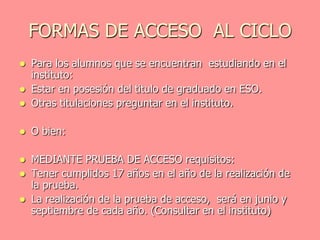 FORMAS DE ACCESO AL CICLO
   Para los alumnos que se encuentran estudiando en el
    instituto:
   Estar en posesión del titulo de graduado en ESO.
   Otras titulaciones preguntar en el instituto.

   O bien:

   MEDIANTE PRUEBA DE ACCESO requisitos:
   Tener cumplidos 17 años en el año de la realización de
    la prueba.
   La realización de la prueba de acceso, será en junio y
    septiembre de cada año. (Consultar en el instituto)
 