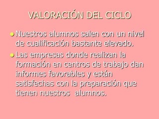 VALORACIÓN DEL CICLO
 Nuestros   alumnos salen con un nivel
  de cualificación bastante elevado.
 Las empresas donde realizan la
  formación en centros de trabajo dan
  informes favorables y están
  satisfechas con la preparación que
  tienen nuestros alumnos.
 