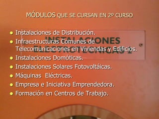 MÓDULOS QUE SE CURSAN EN 2º CURSO

   Instalaciones de Distribución.
   Infraestructuras Comunes de
    Telecomunicaciones en Viviendas y Edificios.
   Instalaciones Domóticas.
   Instalaciones Solares Fotovoltáicas.
   Máquinas Eléctricas.
   Empresa e Iniciativa Emprendedora.
   Formación en Centros de Trabajo.
 