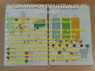 AUTOMATISMOS INDUSTRIALES 9H.
         Semanales
Este módulo es muy práctico, en él se estudia y realizan :
   Instalaciones básicas de automatismos
    industriales.
   Automatización con autómatas programables.
   Mecanización de cuadros y canalizaciones.
   Instalación de automatismos industriales
    aplicados a pequeños motores eléctricos.
   Tipos de mantenimiento empleados en
    instalaciones de automatismos industriales.
   Interpretación de documentación técnica.
   Prevención de riesgos laborales y protección
    ambiental.
 