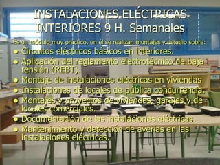 INSTALACIONES ELÉCTRICAS
        INTERIORES 9 H. Semanales
Es un módulo muy práctico, en él se realizan montajes y estudio sobre:
   Circuitos eléctricos básicos en interiores.
   Aplicación del reglamento electrotécnico de baja
    tensión (REBT).
   Montaje de instalaciones eléctricas en viviendas
   Instalaciones de locales de pública concurrencia.
   Montajes y proyectos de viviendas, garajes y de
    locales comerciales.
   Documentación de las instalaciones eléctricas.
   Mantenimiento y detección de averías en las
    instalaciones eléctricas.
 