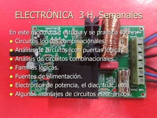 ELECTRÓNICA 3 H. Semanales
En este módulo, se estudia y se practica sobre:
 Circuitos lógicos combinacionales.
 Análisis de circuitos con puertas lógicas.
 Análisis de circuitos combinacionales.
 Familias lógicas.
 Fuentes de alimentación.
 Electrónica de potencia, el diac, triac, etc.
 Algunos montajes de circuitos electrónicos.
 