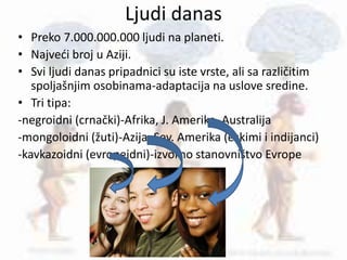 Ljudi danas
• Preko 7.000.000.000 ljudi na planeti.
• Najveći broj u Aziji.
• Svi ljudi danas pripadnici su iste vrste, ali sa različitim
spoljašnjim osobinama-adaptacija na uslove sredine.
• Tri tipa:
-negroidni (crnački)-Afrika, J. Amerika, Australija
-mongoloidni (žuti)-Azija, Sev. Amerika (eskimi i indijanci)
-kavkazoidni (evropeidni)-izvorno stanovništvo Evrope
 
