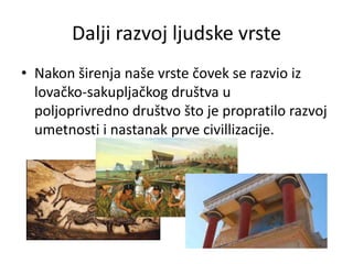 Dalji razvoj ljudske vrste
• Nakon širenja naše vrste čovek se razvio iz
lovačko-sakupljačkog društva u
poljoprivredno društvo što je propratilo razvoj
umetnosti i nastanak prve civillizacije.

 