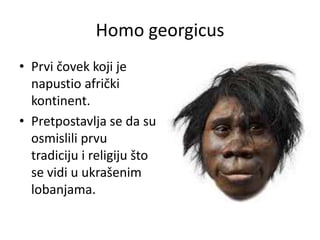 Homo georgicus
• Prvi čovek koji je
napustio afrički
kontinent.
• Pretpostavlja se da su
osmislili prvu
tradiciju i religiju što
se vidi u ukrašenim
lobanjama.

 