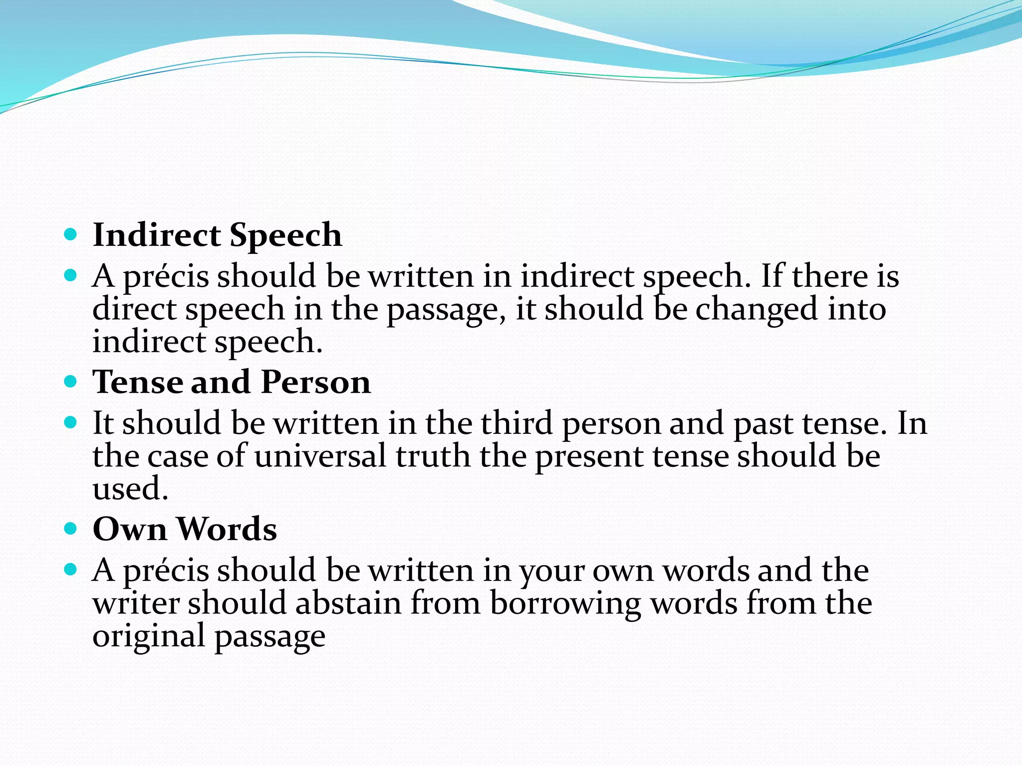  Indirect Speech
 A précis should be written in indirect speech. If there is
direct speech in the passage, it should be changed into
indirect speech.
 Tense and Person
 It should be written in the third person and past tense. In
the case of universal truth the present tense should be
used.
 Own Words
 A précis should be written in your own words and the
writer should abstain from borrowing words from the
original passage
 