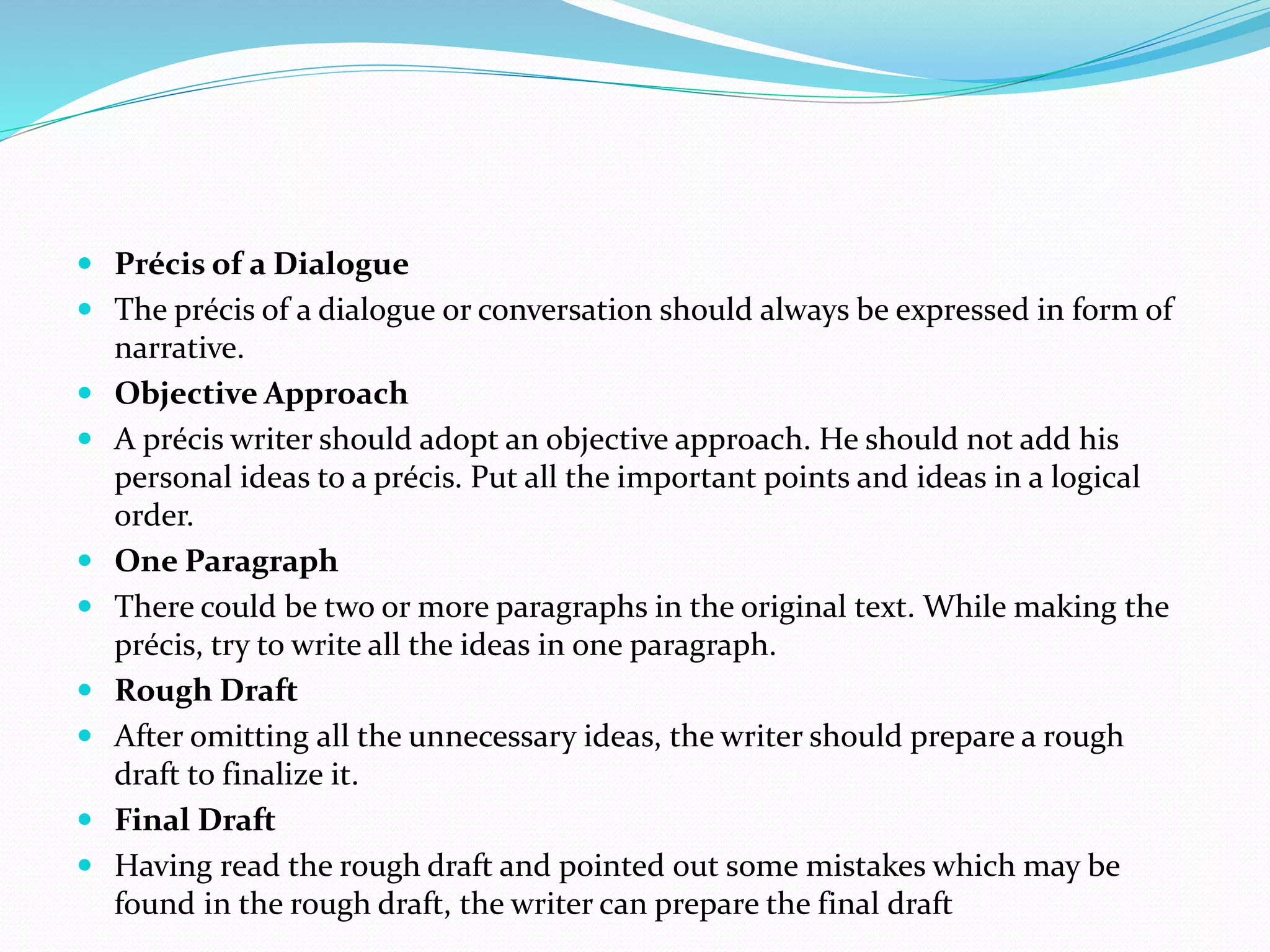  Précis of a Dialogue
 The précis of a dialogue or conversation should always be expressed in form of
narrative.
 Objective Approach
 A précis writer should adopt an objective approach. He should not add his
personal ideas to a précis. Put all the important points and ideas in a logical
order.
 One Paragraph
 There could be two or more paragraphs in the original text. While making the
précis, try to write all the ideas in one paragraph.
 Rough Draft
 After omitting all the unnecessary ideas, the writer should prepare a rough
draft to finalize it.
 Final Draft
 Having read the rough draft and pointed out some mistakes which may be
found in the rough draft, the writer can prepare the final draft
 