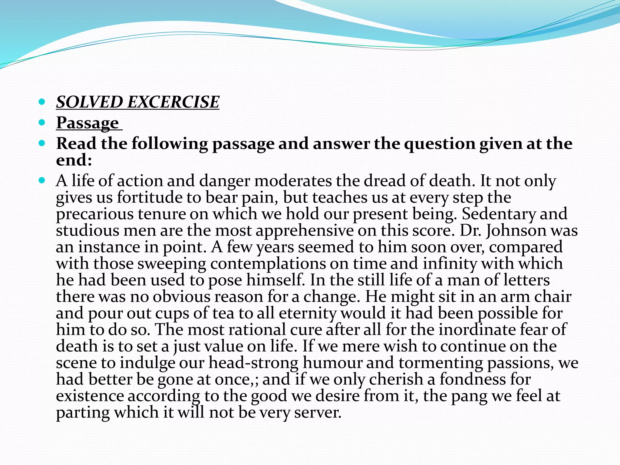  SOLVED EXCERCISE
 Passage
 Read the following passage and answer the question given at the
end:
 A life of action and danger moderates the dread of death. It not only
gives us fortitude to bear pain, but teaches us at every step the
precarious tenure on which we hold our present being. Sedentary and
studious men are the most apprehensive on this score. Dr. Johnson was
an instance in point. A few years seemed to him soon over, compared
with those sweeping contemplations on time and infinity with which
he had been used to pose himself. In the still life of a man of letters
there was no obvious reason for a change. He might sit in an arm chair
and pour out cups of tea to all eternity would it had been possible for
him to do so. The most rational cure after all for the inordinate fear of
death is to set a just value on life. If we mere wish to continue on the
scene to indulge our head-strong humour and tormenting passions, we
had better be gone at once,; and if we only cherish a fondness for
existence according to the good we desire from it, the pang we feel at
parting which it will not be very server.
 