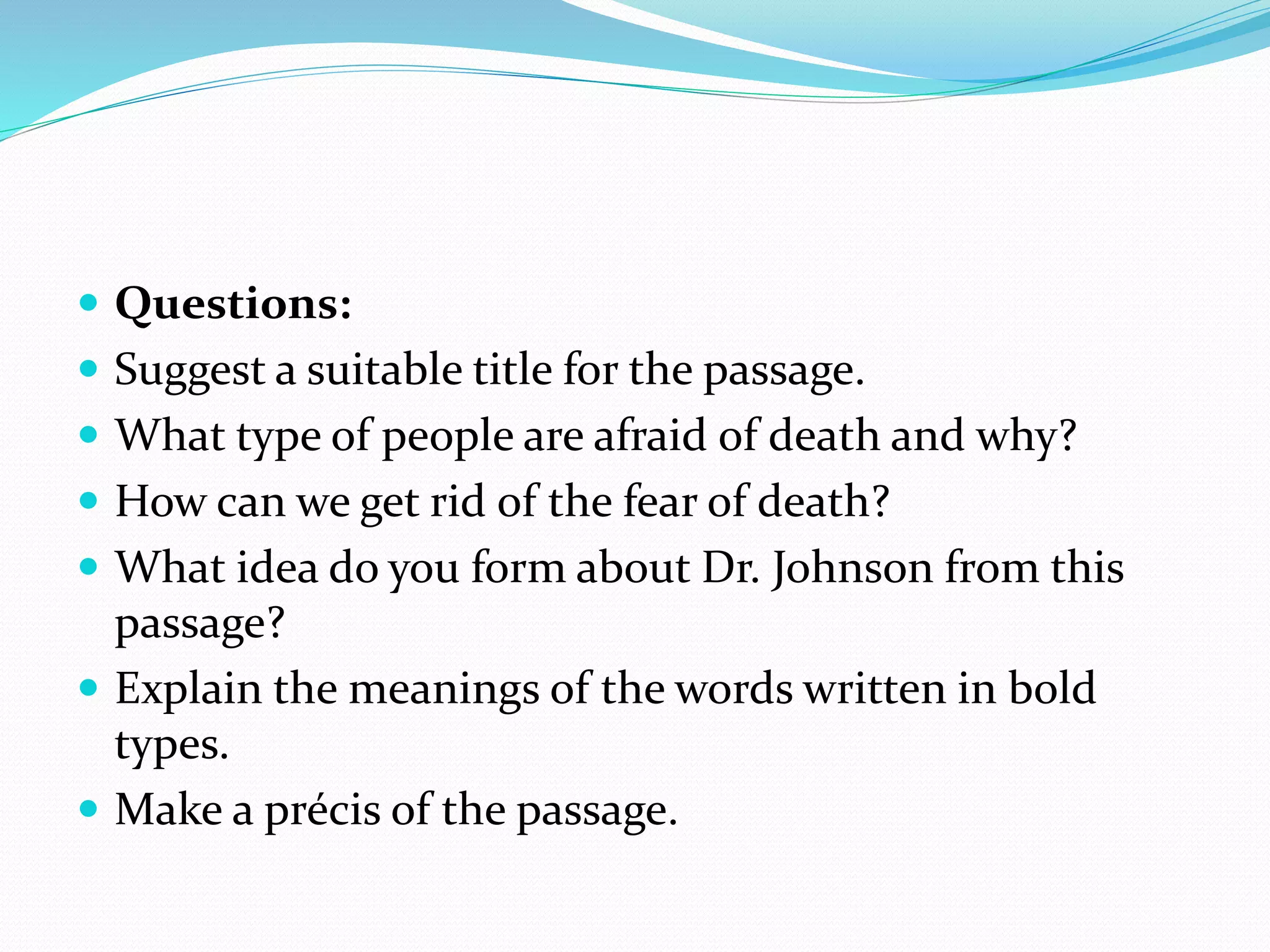  Questions:
 Suggest a suitable title for the passage.
 What type of people are afraid of death and why?
 How can we get rid of the fear of death?
 What idea do you form about Dr. Johnson from this
passage?
 Explain the meanings of the words written in bold
types.
 Make a précis of the passage.
 