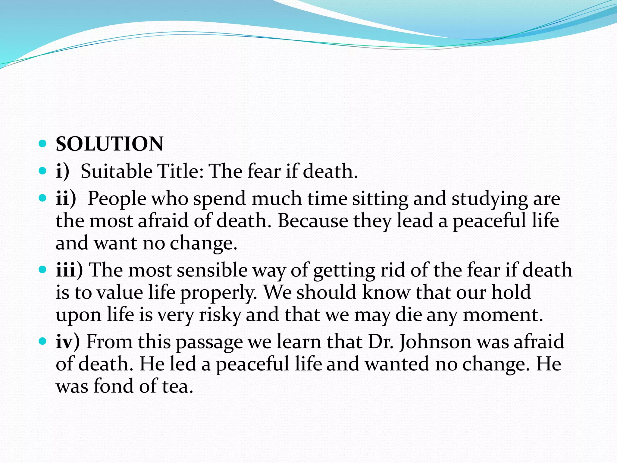  SOLUTION
 i) Suitable Title: The fear if death.
 ii) People who spend much time sitting and studying are
the most afraid of death. Because they lead a peaceful life
and want no change.
 iii) The most sensible way of getting rid of the fear if death
is to value life properly. We should know that our hold
upon life is very risky and that we may die any moment.
 iv) From this passage we learn that Dr. Johnson was afraid
of death. He led a peaceful life and wanted no change. He
was fond of tea.
 
