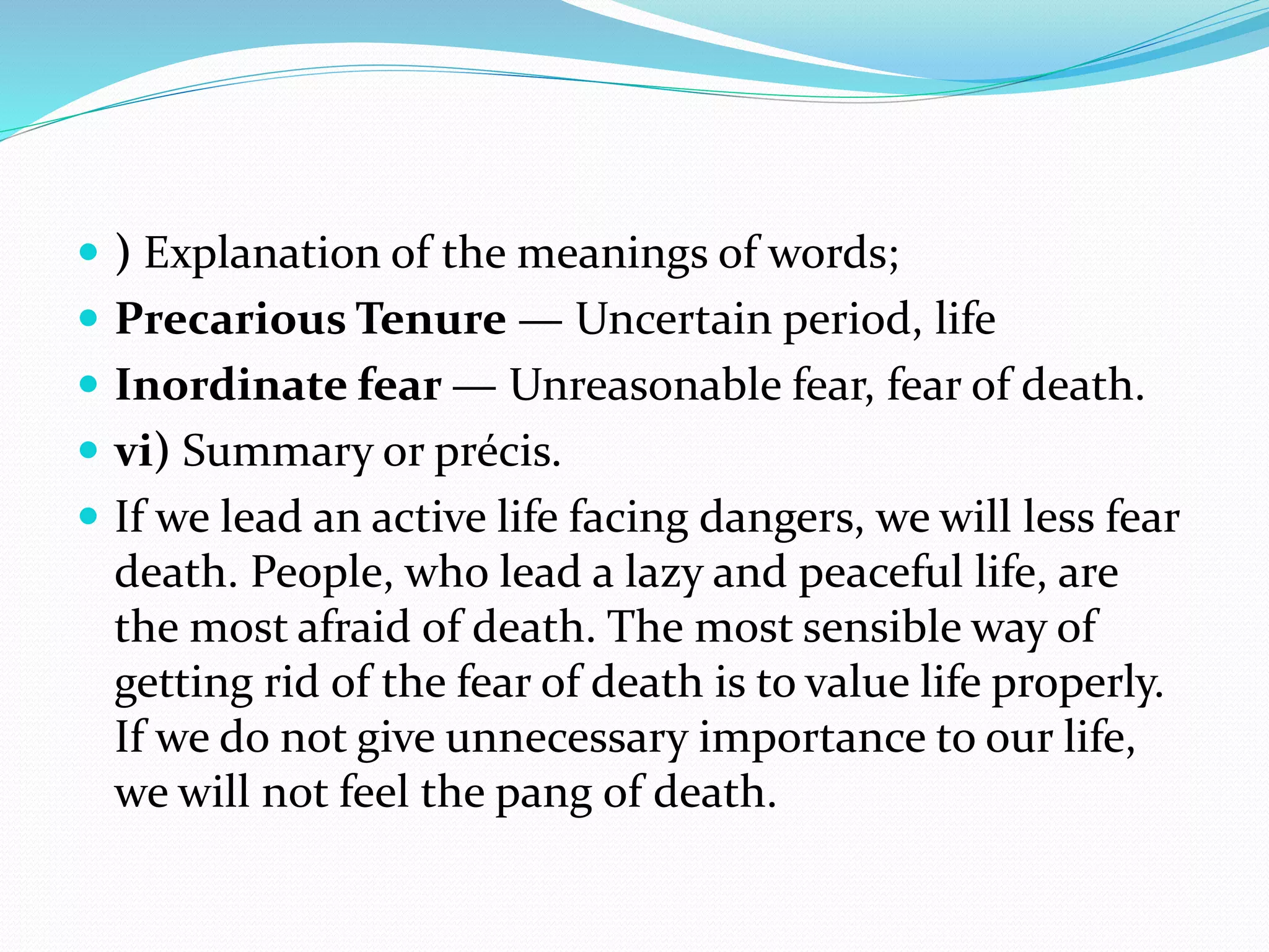  ) Explanation of the meanings of words;
 Precarious Tenure — Uncertain period, life
 Inordinate fear — Unreasonable fear, fear of death.
 vi) Summary or précis.
 If we lead an active life facing dangers, we will less fear
death. People, who lead a lazy and peaceful life, are
the most afraid of death. The most sensible way of
getting rid of the fear of death is to value life properly.
If we do not give unnecessary importance to our life,
we will not feel the pang of death.
 