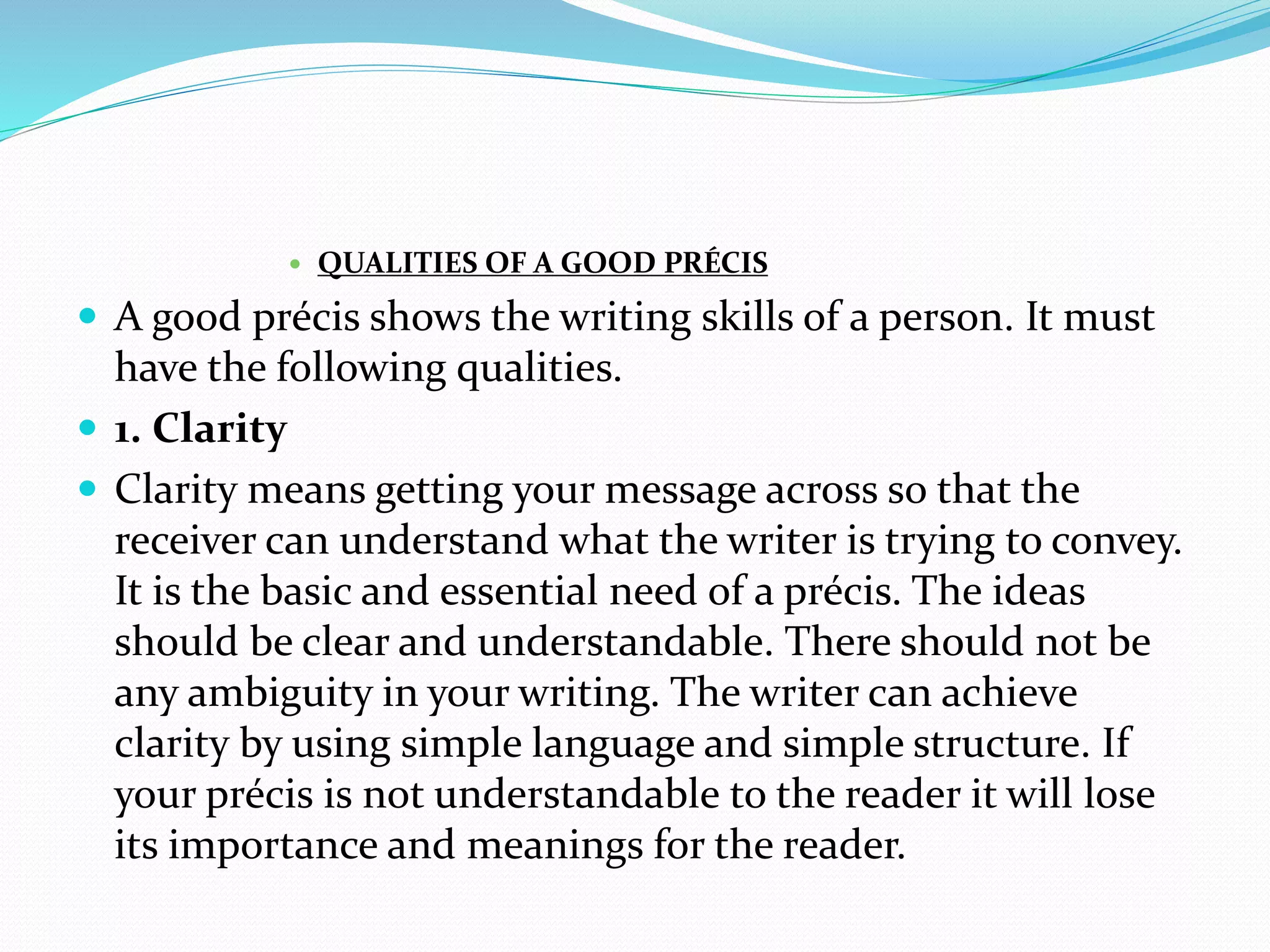  QUALITIES OF A GOOD PRÉCIS
 A good précis shows the writing skills of a person. It must
have the following qualities.
 1. Clarity
 Clarity means getting your message across so that the
receiver can understand what the writer is trying to convey.
It is the basic and essential need of a précis. The ideas
should be clear and understandable. There should not be
any ambiguity in your writing. The writer can achieve
clarity by using simple language and simple structure. If
your précis is not understandable to the reader it will lose
its importance and meanings for the reader.
 