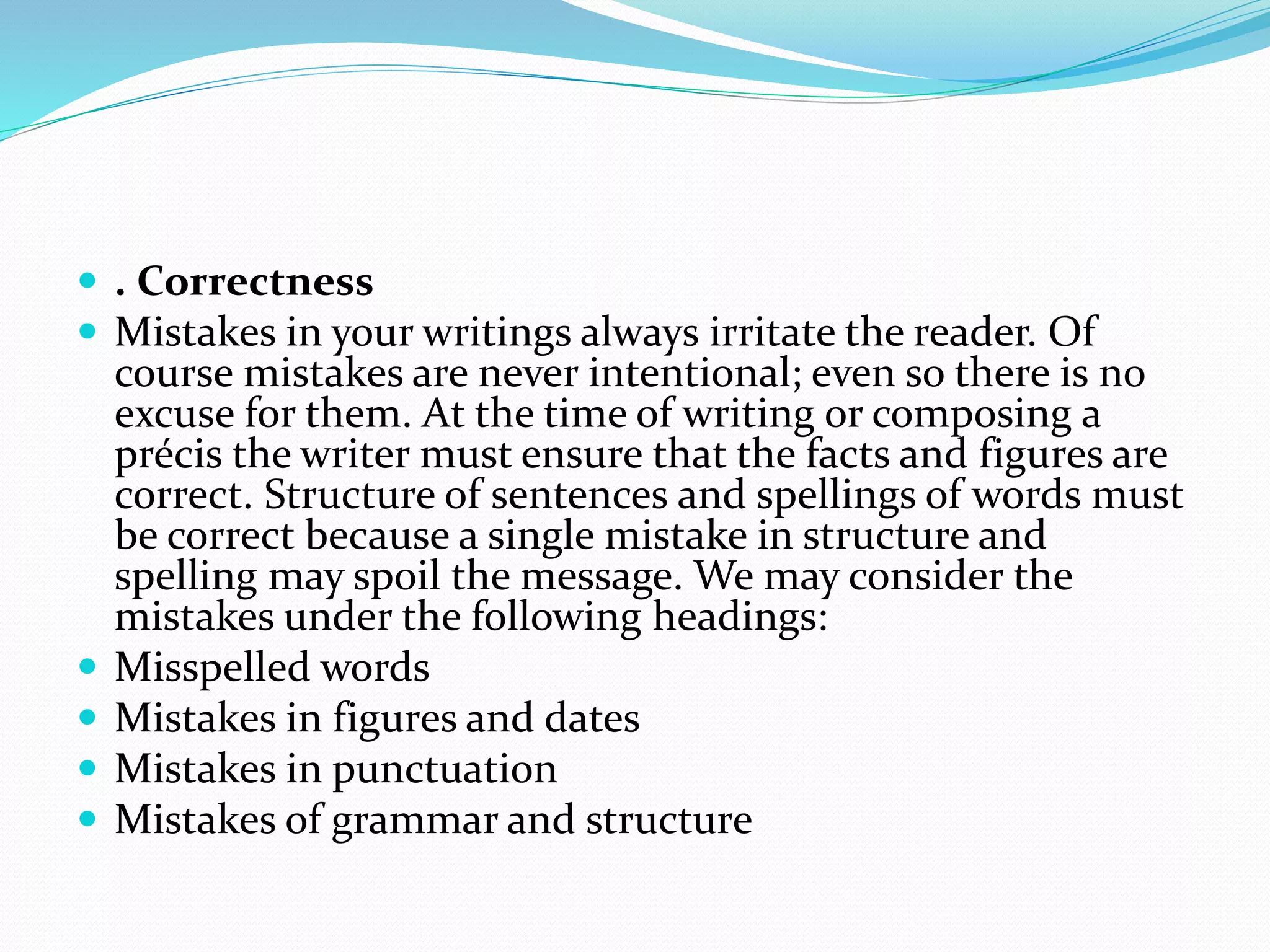  . Correctness
 Mistakes in your writings always irritate the reader. Of
course mistakes are never intentional; even so there is no
excuse for them. At the time of writing or composing a
précis the writer must ensure that the facts and figures are
correct. Structure of sentences and spellings of words must
be correct because a single mistake in structure and
spelling may spoil the message. We may consider the
mistakes under the following headings:
 Misspelled words
 Mistakes in figures and dates
 Mistakes in punctuation
 Mistakes of grammar and structure
 