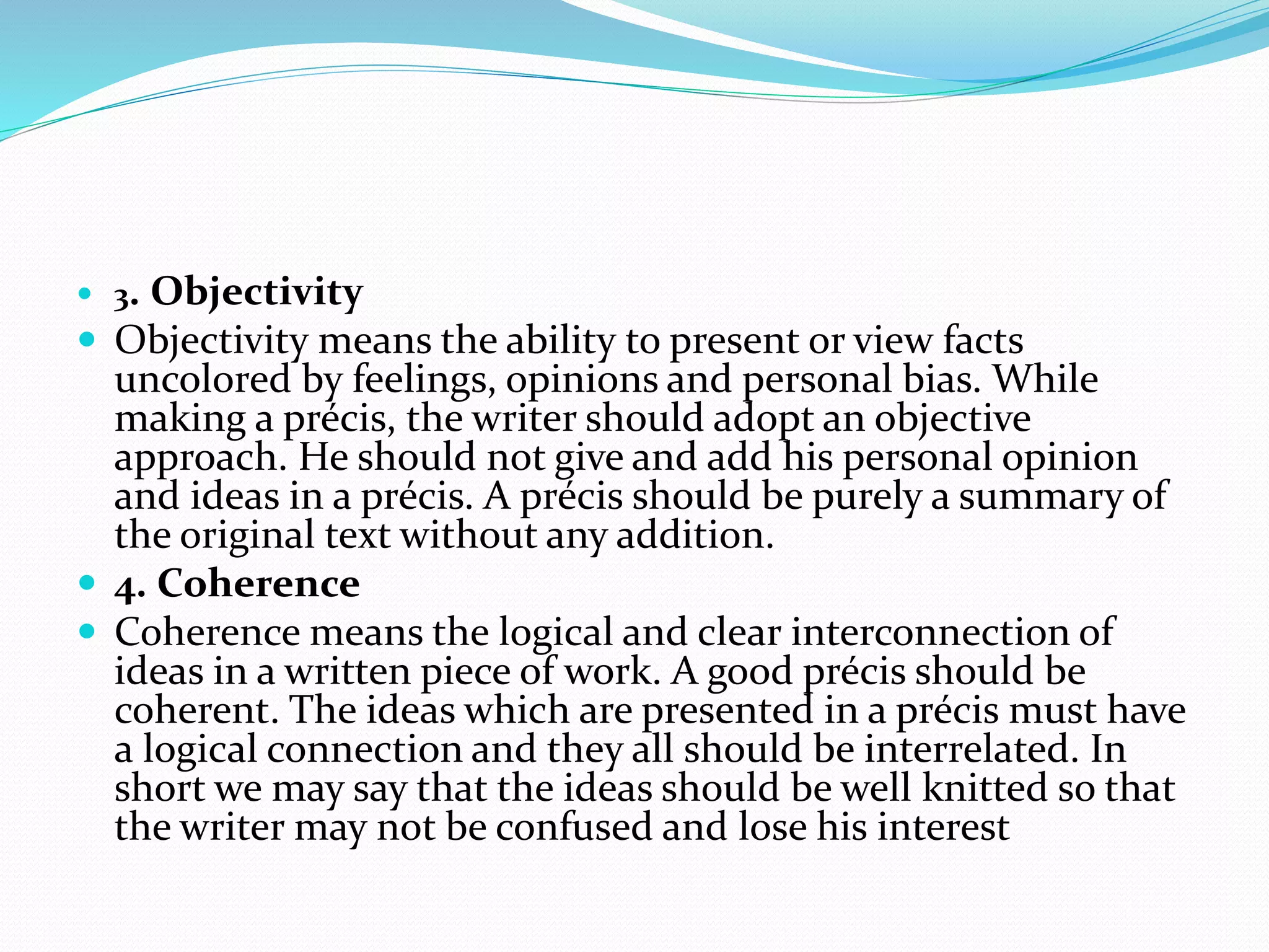  3. Objectivity
 Objectivity means the ability to present or view facts
uncolored by feelings, opinions and personal bias. While
making a précis, the writer should adopt an objective
approach. He should not give and add his personal opinion
and ideas in a précis. A précis should be purely a summary of
the original text without any addition.
 4. Coherence
 Coherence means the logical and clear interconnection of
ideas in a written piece of work. A good précis should be
coherent. The ideas which are presented in a précis must have
a logical connection and they all should be interrelated. In
short we may say that the ideas should be well knitted so that
the writer may not be confused and lose his interest
 