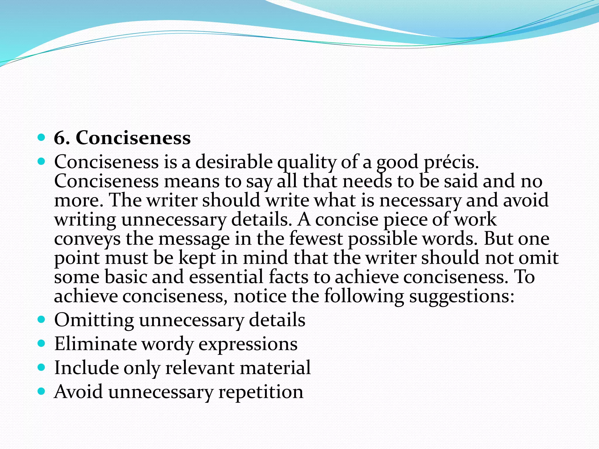  6. Conciseness
 Conciseness is a desirable quality of a good précis.
Conciseness means to say all that needs to be said and no
more. The writer should write what is necessary and avoid
writing unnecessary details. A concise piece of work
conveys the message in the fewest possible words. But one
point must be kept in mind that the writer should not omit
some basic and essential facts to achieve conciseness. To
achieve conciseness, notice the following suggestions:
 Omitting unnecessary details
 Eliminate wordy expressions
 Include only relevant material
 Avoid unnecessary repetition
 