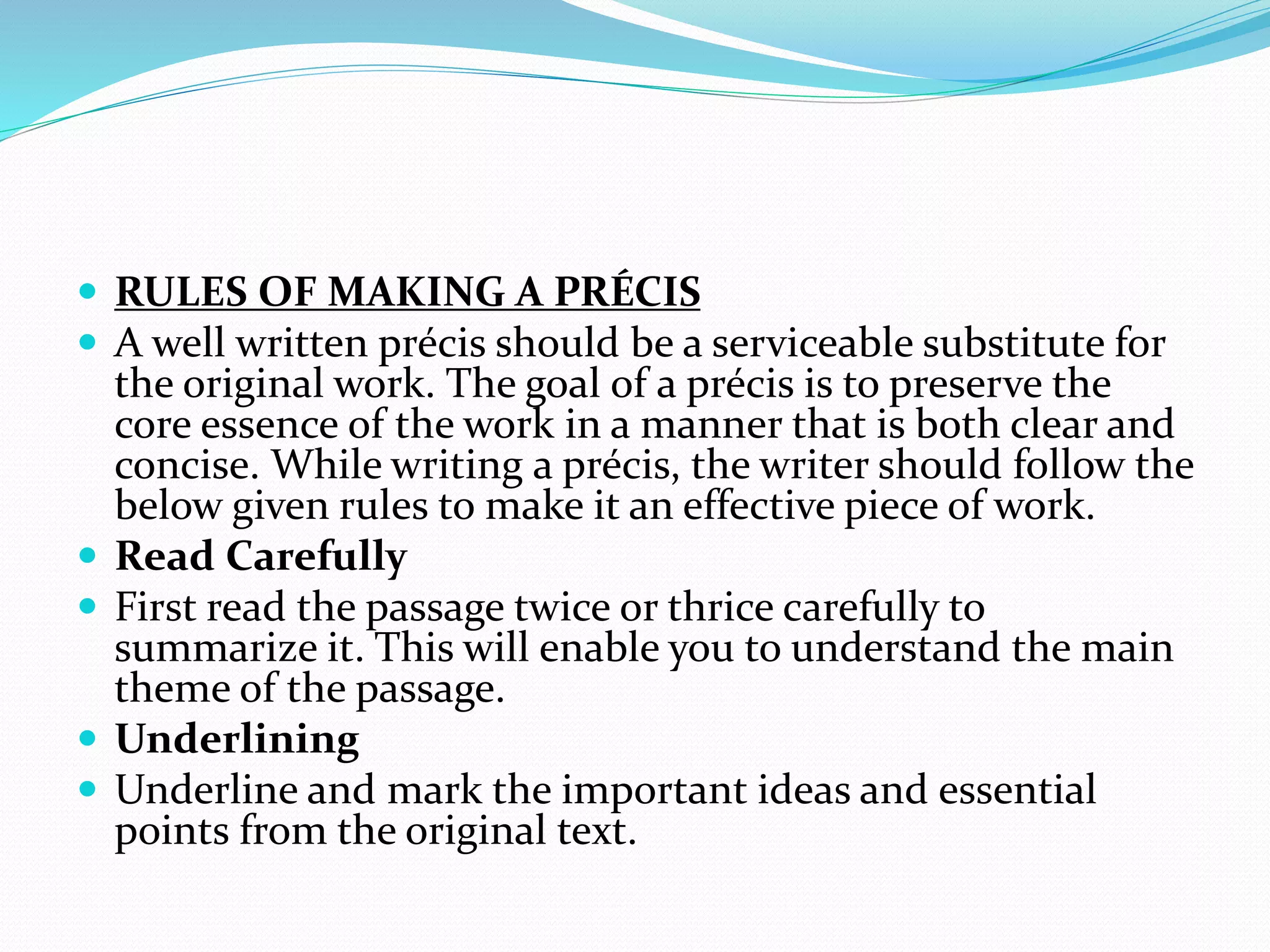  RULES OF MAKING A PRÉCIS
 A well written précis should be a serviceable substitute for
the original work. The goal of a précis is to preserve the
core essence of the work in a manner that is both clear and
concise. While writing a précis, the writer should follow the
below given rules to make it an effective piece of work.
 Read Carefully
 First read the passage twice or thrice carefully to
summarize it. This will enable you to understand the main
theme of the passage.
 Underlining
 Underline and mark the important ideas and essential
points from the original text.
 