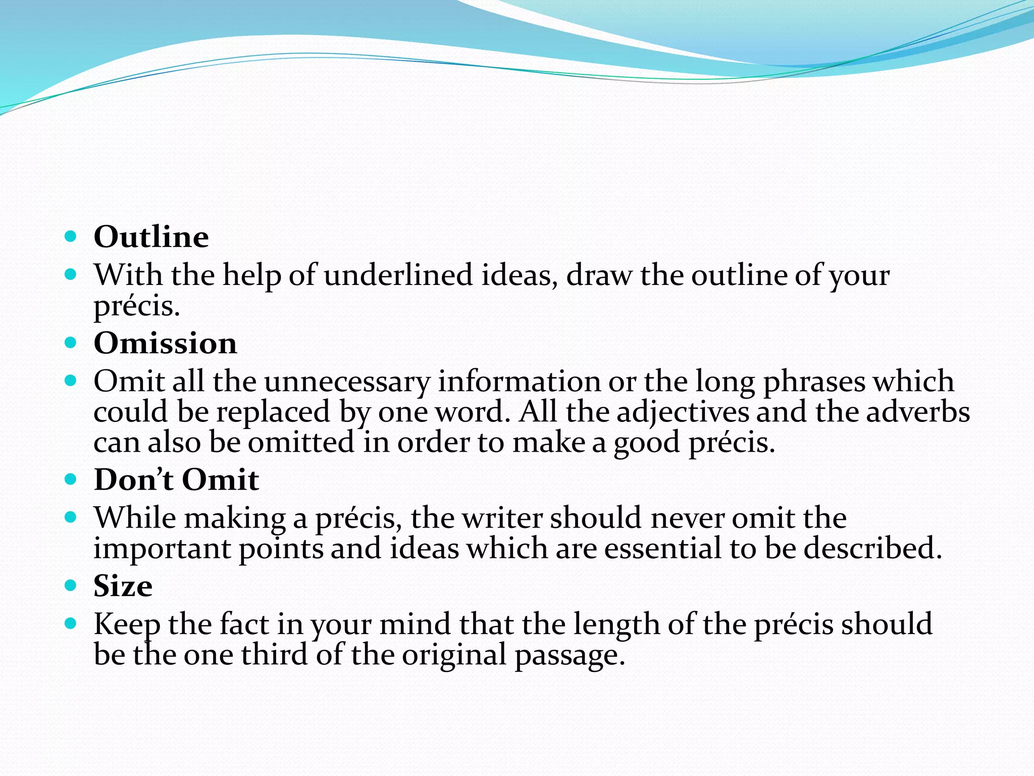  Outline
 With the help of underlined ideas, draw the outline of your
précis.
 Omission
 Omit all the unnecessary information or the long phrases which
could be replaced by one word. All the adjectives and the adverbs
can also be omitted in order to make a good précis.
 Don’t Omit
 While making a précis, the writer should never omit the
important points and ideas which are essential to be described.
 Size
 Keep the fact in your mind that the length of the précis should
be the one third of the original passage.
 