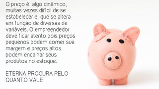 O preço é algo dinâmico,
muitas vezes difícil de se
estabelecer e que se altera
em função de diversas de
variáveis. O empreendedor
deve ficar atento pois preços
pequenos podem comer sua
margem e preços altos
podem encalhar seus
produtos no estoque.
ETERNA PROCURA PELO
QUANTO VALE
 