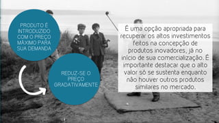 PRODUTO É
INTRODUZIDO
COM O PREÇO
MÁXIMO PARA
SUA DEMANDA
É uma opção apropriada para
recuperar os altos investimentos
feitos na concepção de
produtos inovadores, já no
início de sua comercialização. É
importante destacar que o alto
valor só se sustenta enquanto
não houver outros produtos
similares no mercado.
REDUZ-SE O
PREÇO
GRADATIVAMENTE
 