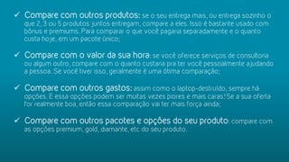 ü  Compare com outros produtos: se o seu entrega mais, ou entrega sozinho o
que 2, 3 ou 5 produtos juntos entregam, compare a eles. Isso é bastante usado com
bônus e premiums. Para comparar o que você pagaria separadamente e o quanto
custa hoje, em um pacote único;
ü  Compare com o valor da sua hora: se você oferece serviços de consultoria
ou algum outro, compare com o quanto custaria pra ter você pessoalmente ajudando
a pessoa. Se você tiver isso, geralmente é uma ótima comparação;
ü  Compare com outros gastos: assim como o laptop-destruído, sempre há
opções. E essa opções podem ser muitas vezes piores e mais caras! Se a sua oferta
for realmente boa, então essa comparação vai ter mais força ainda;
ü  Compare com outros pacotes e opções do seu produto: compare com
as opções premium, gold, diamante, etc do seu produto.
 