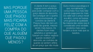 A cliente A tem o preço
original como referência
para poder comparar com o
preço depois do desconto.
Ela consegue ver o quanto
está economizando, ao
contrário da cliente B.
Preços fixos não tem um
apelo tão grande, mesmo
sendo mais baixos. Os
clientes ficam mais
satisfeitos e sentem que
fizeram um melhor negócio
quando recebem um
desconto, ao contrário de
quando se sentem reféns
de um preço que não muda
Outro motivo psicológico é
que, normalmente, o
consumidor fica mais feliz
quando paga para ter mais
(ou sabe que o preço inicial
era alto), como se tivesse
uma garantia de qualidade.
Na maioria das vezes isso é
considerado uma verdade;
produtos mais caros
tendem a durar mais que os
baratos.
MAS PORQUE
UMA PESSOA
QUE PAGOU
MAIS FICARIA
FELIZ COM A
COMPRA DO
QUE ALGUÉM
QUE PAGOU
MENOS?
 