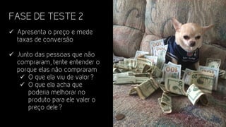 FASE DE TESTE 2
ü  Apresenta o preço e mede
taxas de conversão
ü  Junto das pessoas que não
compraram, tente entender o
porque elas não compraram
ü  O que ela viu de valor?
ü  O que ela acha que
poderia melhorar no
produto para ele valer o
preço dele?
 
