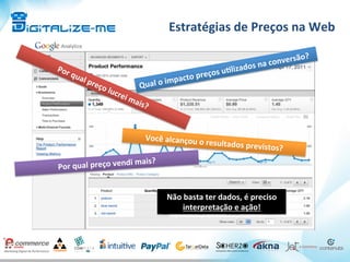 Estratégias	
  de	
  Preços	
  na	
  Web	
  
Seu	
  histórico	
  de	
  venda	
  pode	
  dizer	
  muito!	
  
Qual	
  o	
  impacto	
  preços	
  u^lizados	
  na	
  conversão?	
  
Você	
  alcançou	
  o	
  resultados	
  previstos?	
  
Por	
  qual	
  preço	
  vendi	
  mais?	
  
Não	
  basta	
  ter	
  dados,	
  é	
  preciso	
  
interpretação	
  e	
  ação!	
  
 