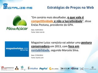Estratégias	
  de	
  Preços	
  na	
  Web	
  
Magazine	
  Luiza:	
  varejista	
  vai	
  adotar	
  uma	
  postura	
  
conservadora	
  em	
  2013,	
  com	
  foco	
  em	
  
rentabilidade,	
  segundo	
  Marcelo	
  Silva.	
  
	
  
Data:	
  27/03/2013	
  
Fonte:	
  Exame.com	
  
	
  
"Em	
  cenário	
  mais	
  desaﬁador,	
  o	
  que	
  vale	
  é	
  
compe^^vidade	
  e	
  não	
  a	
  lucra^vidade",	
  disse	
  
Enéas	
  Pestana,	
  presidente	
  do	
  GPA.	
  
	
  
Data:	
  25/07/2013	
  
Fonte:	
  Valor.com.br	
  
 